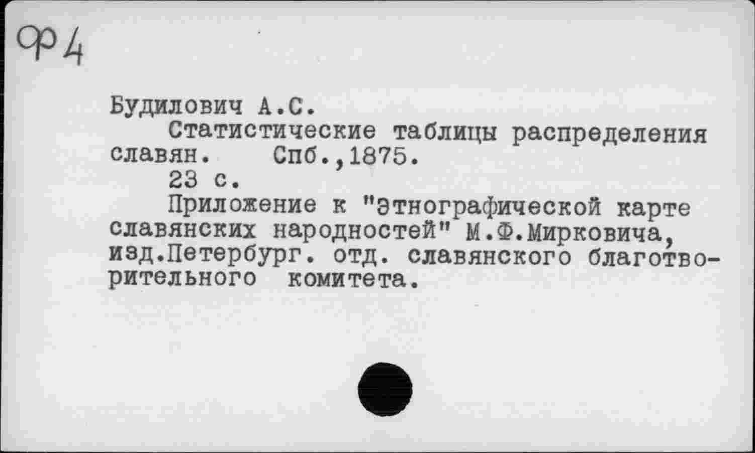 ﻿Будилович А.С.
Статистические таблицы распределения славян. Спб.,1875.
23 с.
Приложение к ’’этнографической карте славянских народностей” М.Ф.Мирковича, изд.Петербург, отд. славянского благотворительного комитета.